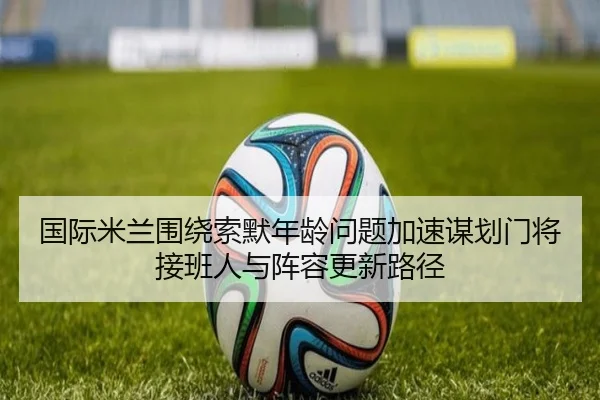 国际米兰围绕索默年龄问题加速谋划门将接班人与阵容更新路径