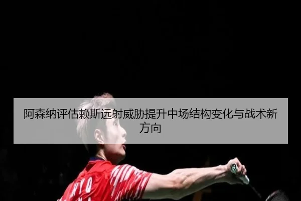 阿森纳评估赖斯远射威胁提升中场结构变化与战术新方向