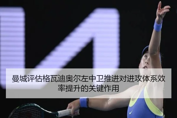 曼城评估格瓦迪奥尔左中卫推进对进攻体系效率提升的关键作用