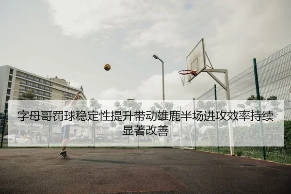 字母哥罚球稳定性提升带动雄鹿半场进攻效率持续显著改善