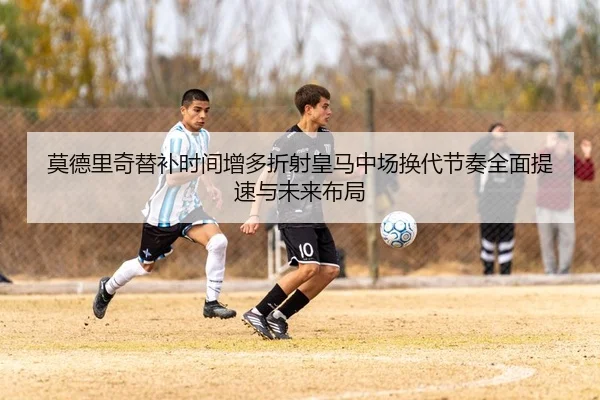 莫德里奇替补时间增多折射皇马中场换代节奏全面提速与未来布局