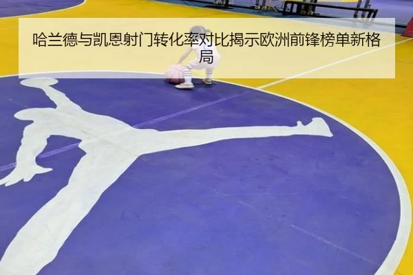哈兰德与凯恩射门转化率对比揭示欧洲前锋榜单新格局